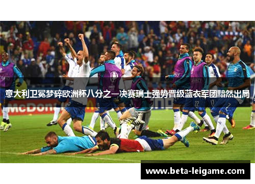 意大利卫冕梦碎欧洲杯八分之一决赛瑞士强势晋级蓝衣军团黯然出局 意大利卫冕梦碎欧洲杯八分之一决赛瑞士强势晋级蓝衣军团黯然出局