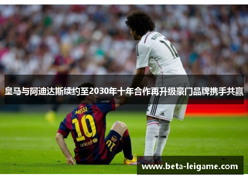 皇马与阿迪达斯续约至2030年十年合作再升级豪门品牌携手共赢