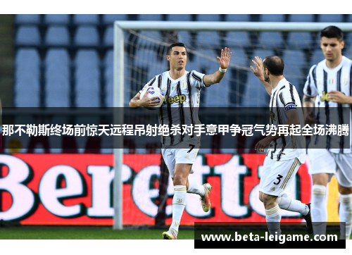 那不勒斯终场前惊天远程吊射绝杀对手意甲争冠气势再起全场沸腾