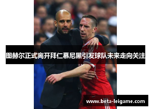 图赫尔正式离开拜仁慕尼黑引发球队未来走向关注